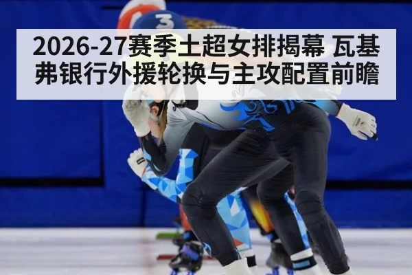 2026-27赛季土超女排揭幕 瓦基弗银行外援轮换与主攻配置前瞻